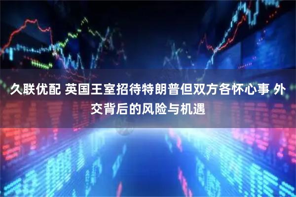 久联优配 英国王室招待特朗普但双方各怀心事 外交背后的风险与机遇