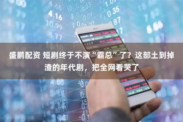 盛鹏配资 短剧终于不演“霸总”了？这部土到掉渣的年代剧，把全网看哭了