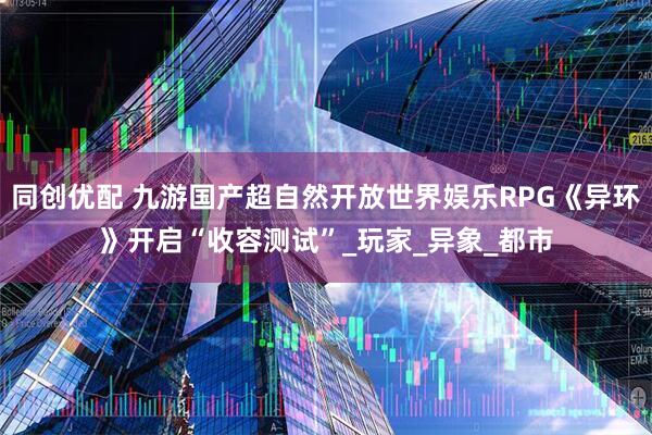 同创优配 九游国产超自然开放世界娱乐RPG《异环》开启“收容测试”_玩家_异象_都市