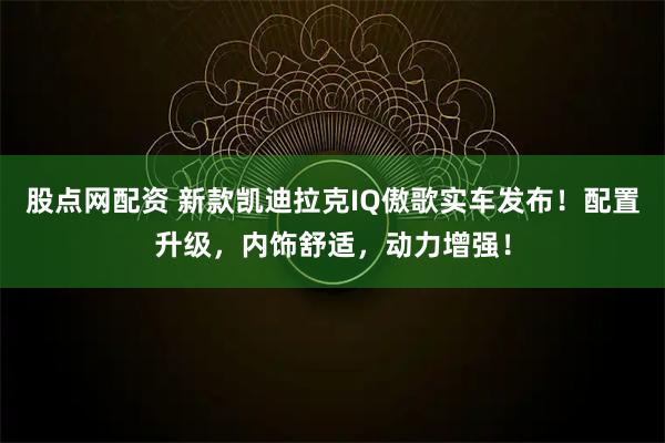 股点网配资 新款凯迪拉克IQ傲歌实车发布！配置升级，内饰舒适，动力增强！