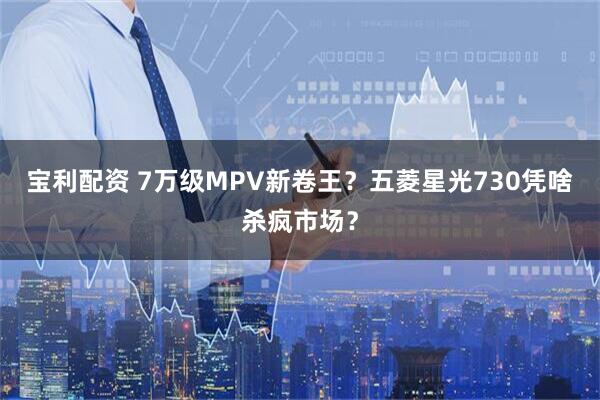 宝利配资 7万级MPV新卷王？五菱星光730凭啥杀疯市场？