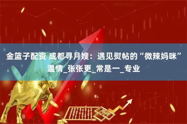 金篮子配资 成都寻月嫂：遇见熨帖的“微辣妈咪”温情_张张更_常是一_专业