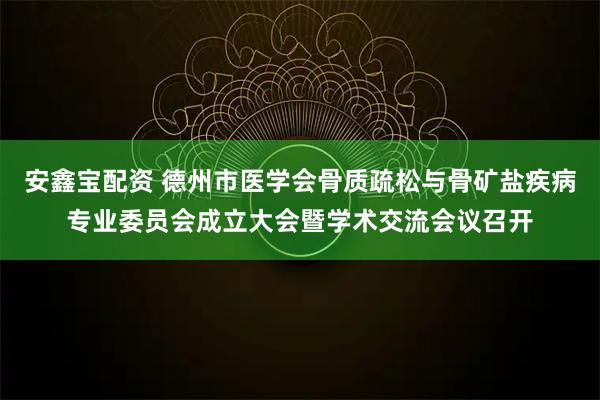 安鑫宝配资 德州市医学会骨质疏松与骨矿盐疾病专业委员会成立大会暨学术交流会议召开