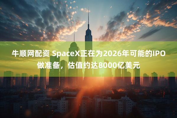 牛顺网配资 SpaceX正在为2026年可能的IPO做准备，估值约达8000亿美元