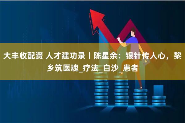 大丰收配资 人才建功录丨陈星余：银针传人心，黎乡筑医魂_疗法_白沙_患者