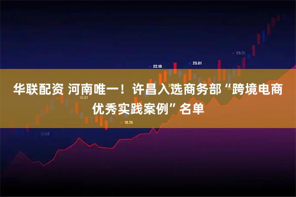 华联配资 河南唯一！许昌入选商务部“跨境电商优秀实践案例”名单