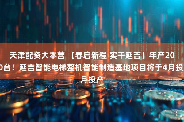 天津配资大本营 【春启新程 实干延吉】年产2000台!延吉智能电梯整机智能制造基地项目将于4月投产