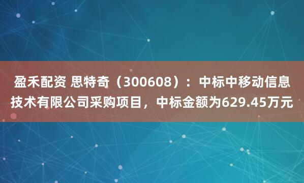 盈禾配资 思特奇（300608）：中标中移动信息技术有限公司采购项目，中标金额为629.45万元