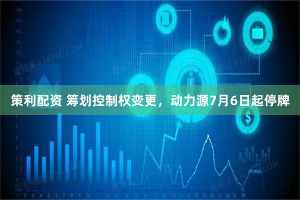 策利配资 筹划控制权变更，动力源7月6日起停牌